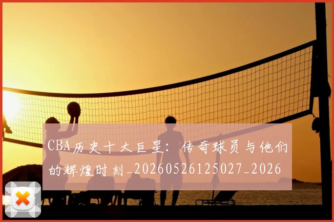 CBA历史十大巨星:传奇球员与他们的辉煌时刻_20260526125027_20260701210249_20260713214432