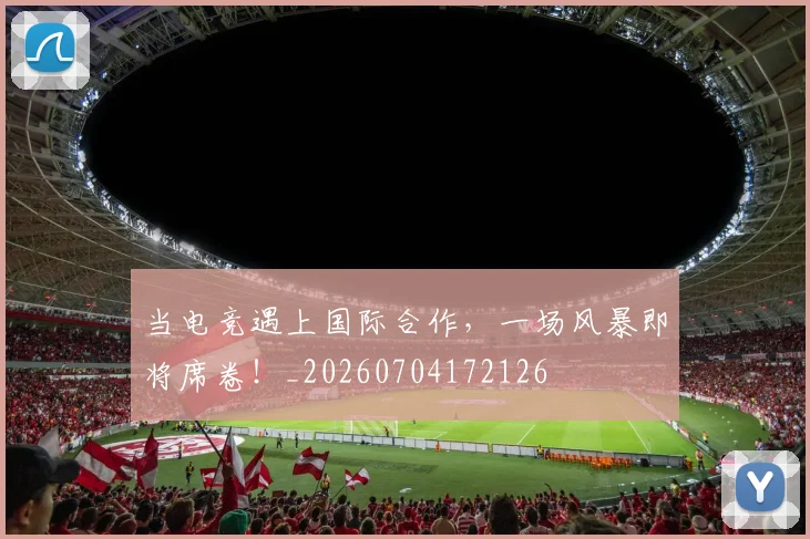 当电竞遇上国际合作，一场风暴即将席卷！_20260704172126