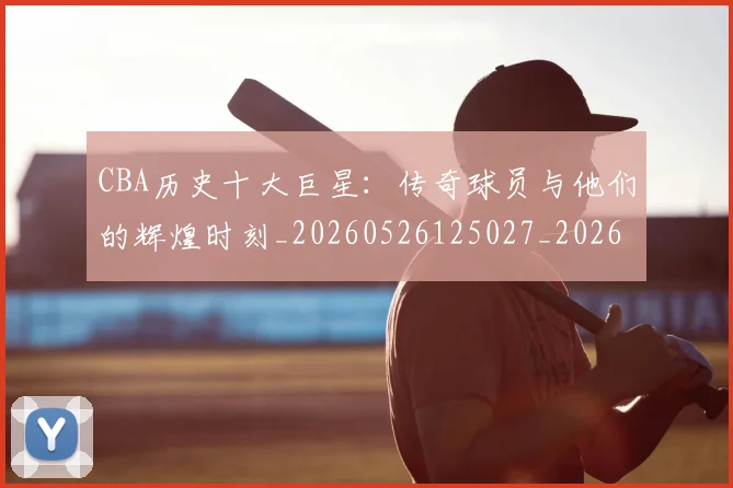 CBA历史十大巨星：传奇球员与他们的辉煌时刻_20260526125027_20260701210249_20260713214432