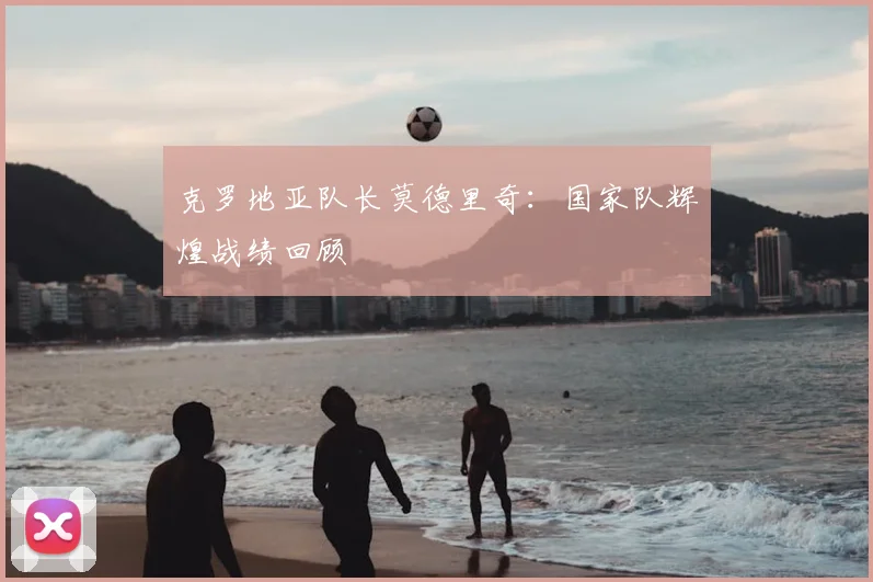 克罗地亚队长莫德里奇：国家队辉煌战绩回顾
