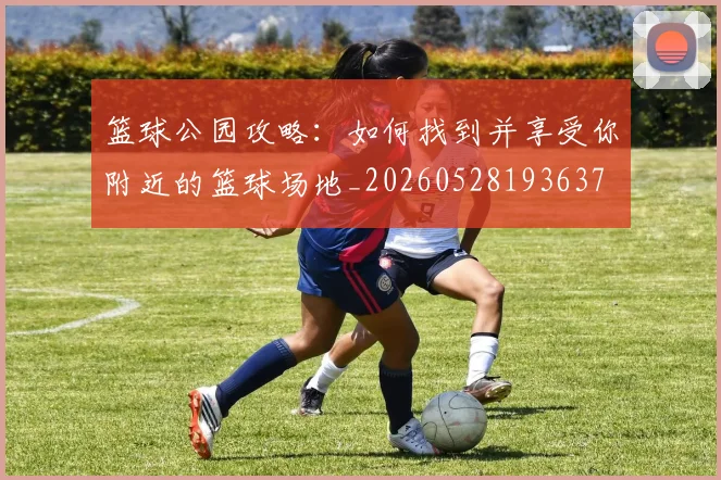 篮球公园攻略：如何找到并享受你附近的篮球场地_20260528193637