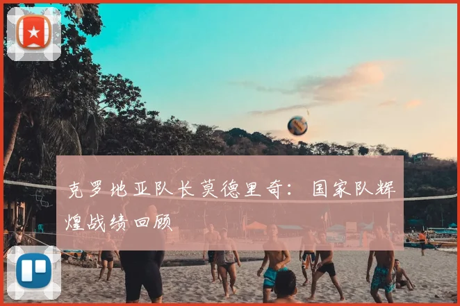 克罗地亚队长莫德里奇:国家队辉煌战绩回顾