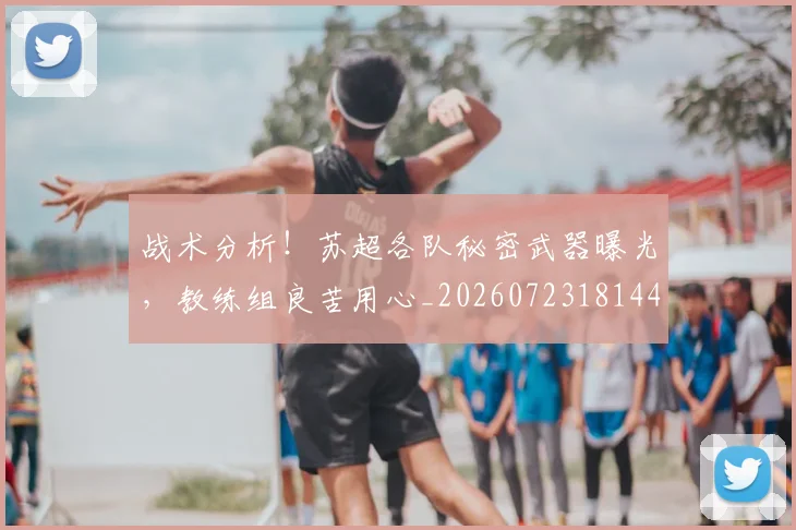 战术分析！苏超各队秘密武器曝光，教练组良苦用心_20260723181445