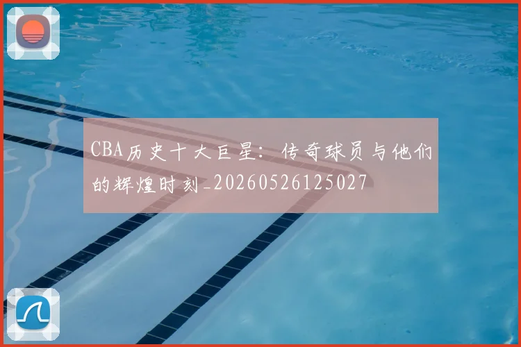 CBA历史十大巨星：传奇球员与他们的辉煌时刻_20260526125027