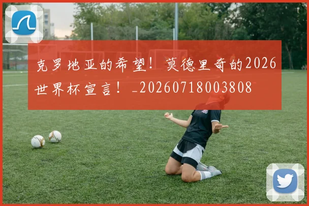 克罗地亚的希望!莫德里奇的2026世界杯宣言!_20260718003808