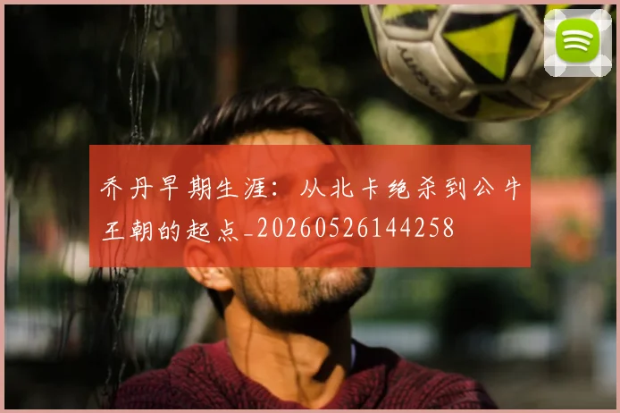 乔丹早期生涯:从北卡绝杀到公牛王朝的起点_20260526144258