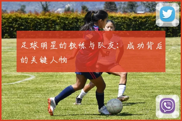 足球明星的教练与队友：成功背后的关键人物