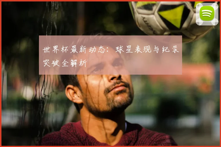 世界杯最新动态：球星表现与纪录突破全解析