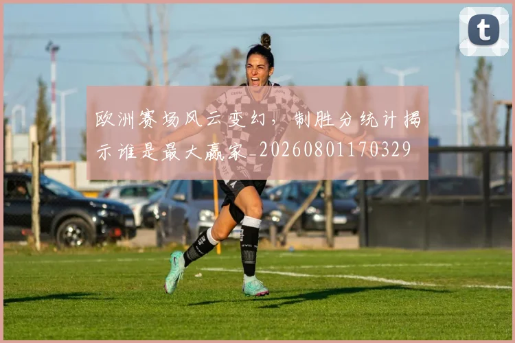 欧洲赛场风云变幻,制胜分统计揭示谁是最大赢家_20260801170329