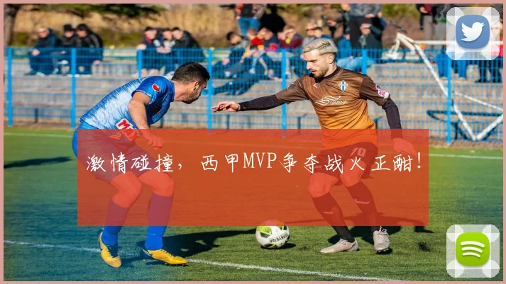 激情碰撞，西甲MVP争夺战火正酣！