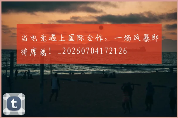 当电竞遇上国际合作,一场风暴即将席卷!_20260704172126