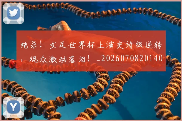 绝杀!女足世界杯上演史诗级逆转,观众激动落泪!_20260708201404_20260803142912