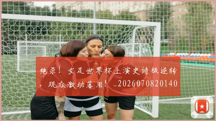 绝杀!女足世界杯上演史诗级逆转,观众激动落泪!_20260708201404_20260803142912