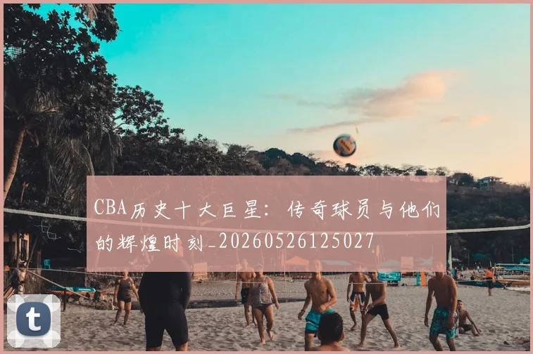 CBA历史十大巨星:传奇球员与他们的辉煌时刻_20260526125027