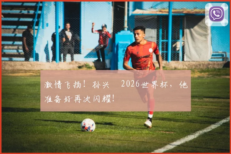 激情飞扬！孙兴慜2026世界杯，他准备好再次闪耀！