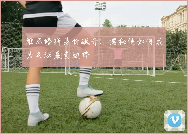 维尼修斯身价飙升：揭秘他如何成为足坛最贵边锋